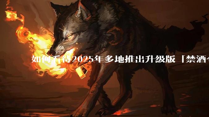 如何看待2025年多地推出升级版「禁酒令」？