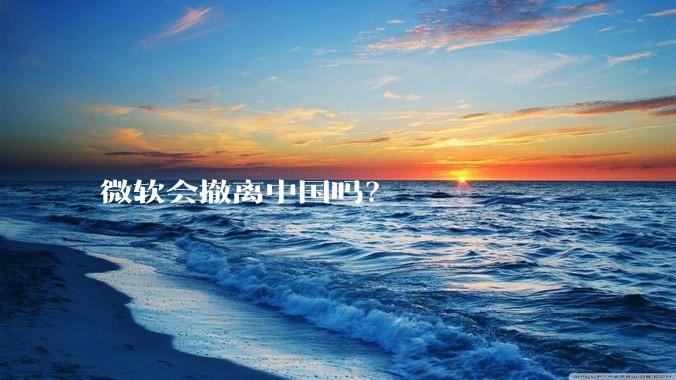 微软会撤离中国吗？