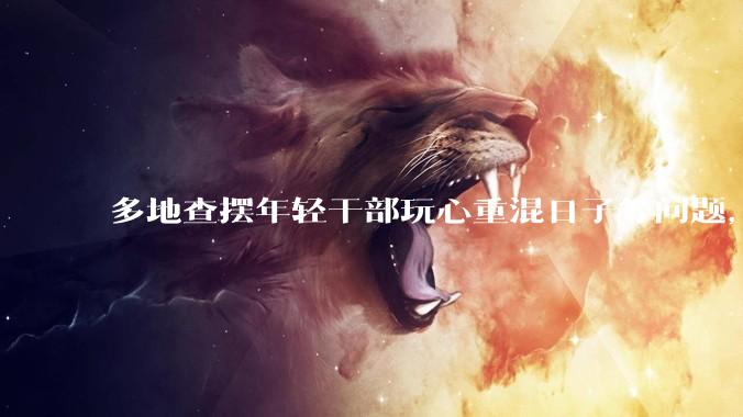 多地查摆年轻干部玩心重混日子等问题，如何看待此事？是否能推动干部作风建设？